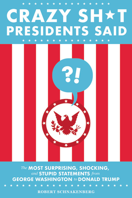 Crazy Sh*t Presidents Said: The Most Surprising, Shocking, and Stupid Statements from George Washington to Donald Trump by Robert Schnakenberg