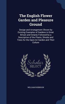 The English Flower Garden and Pleasure Ground: Design and Arrangement Shown by Existing Examples of Gardens in Great Britain and Ireland, Followed by by William Robinson
