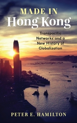 Made in Hong Kong: Transpacific Networks and a New History of Globalization by Peter E. Hamilton