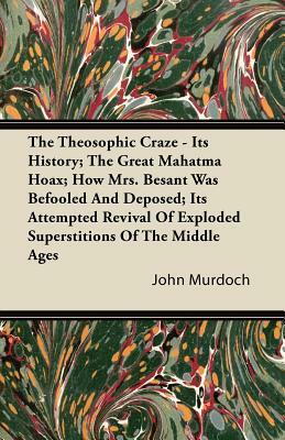 The Theosophic Craze - Its History; The Great Mahatma Hoax; How Mrs. Besant Was Befooled And Deposed; Its Attempted Revival Of Exploded Superstitions by John Murdoch