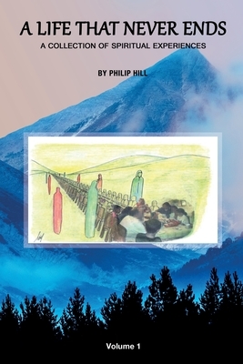 A Life That Never Ends - Vol. 1: A collection of spiritual experiences by Philip Hill