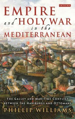 Empire and Holy War in the Mediterranean: The Galley and Maritime Conflict Between the Habsburgs and Ottomans by Phillip Williams