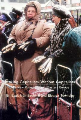 Making Capitalism Without Capitalists: The New Ruling Elites in Eastern Europe by Iván Szelényi, Gil Eyal