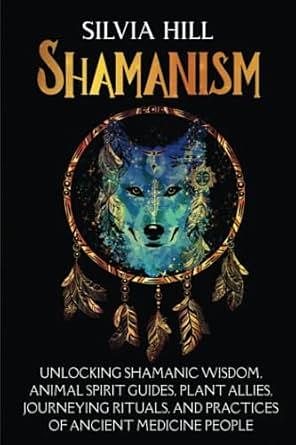 Shamanism: Unlocking Shamanic Wisdom, Animal Spirit Guides, Plant Allies, Journeying Rituals, and Practices of Ancient Medicine People by Silvia Hill