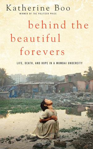 Behind the Beautiful Forevers: Life, Death, and Hope in a Mumbai Undercity by Katherine Boo