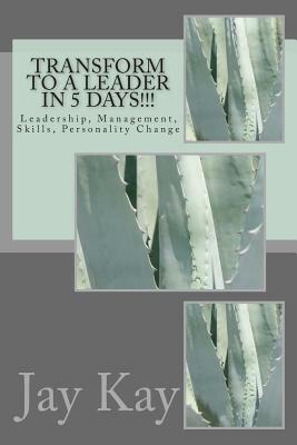 Transform to a Leader in 5 Days!!!: Leadership, Management, Skills, Personality Change by Jay Kay