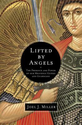 Lifted by Angels: The Presence and Power of Our Heavenly Guides and Guardians by Joel J. Miller