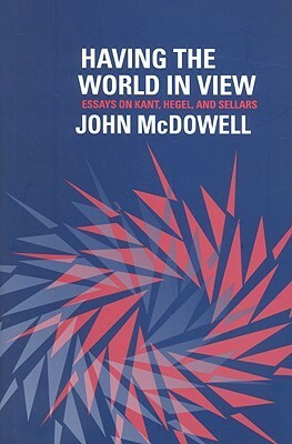 Having the World in View: Essays on Kant, Hegel, and Sellars by John Henry McDowell