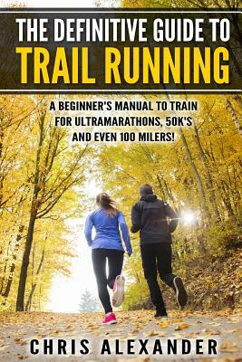 The Definitive Guide to Trail Running: A Beginner's Manual to Train for Ultramarathons, 50k's and Even 100 Milers! by Chris Alexander