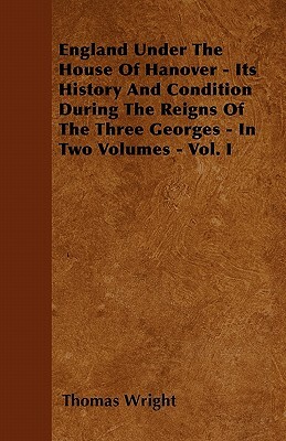 England Under the House of Hanover - Its History and Condition During the Reigns of the Three Georges - In Two Volumes - Vol. I by Thomas Wright