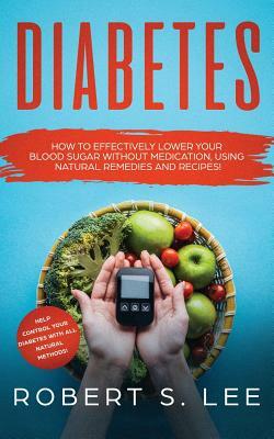 Diabetes: How to Effectively Lower Your Blood Sugar Without Medication, Using Natural Remedies and Recipes! by Robert S. Lee