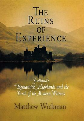 The Ruins of Experience: Scotland's "romantick" Highlands and the Birth of the Modern Witness by Matthew Wickman