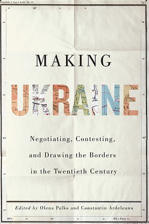 Making Ukraine: Negotiating, Contesting, and Drawing the Borders in the Twentieth Century by Constantin Ardeleanu, Ulrich Schmid, Olena Palko