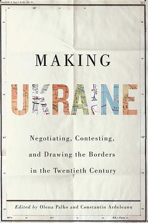 Making Ukraine: Negotiating, Contesting, and Drawing the Borders in the Twentieth Century by Ulrich Schmid, Olena Palko, Constantin Ardeleanu