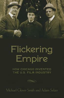 Flickering Empire: How Chicago Invented the U.S. Film Industry by Adam Selzer, Michael Glover Smith
