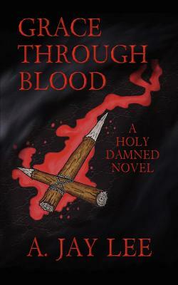 Grace Through Blood: A Holy Damned Novel by A. Jay Lee