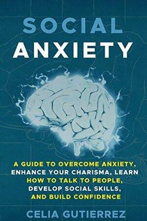 Social Anxiety: A Guide to Overcome Anxiety, Enhance your Charisma, Learn How to Talk to People, Develop Social Skills, and Build Confidence by Celia Gutierrez