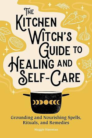 The Kitchen Witch's Guide to Healing and Self-Care: Grounding and Nourishing Spells, Rituals, and Remedies by Maggie Haseman