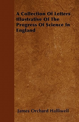 A Collection Of Letters Illustrative Of The Progress Of Science In England by James Orchard Halliwell