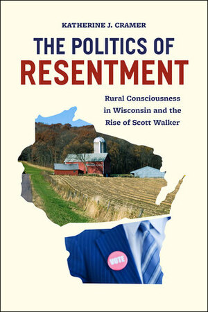 The Politics of Resentment: Rural Consciousness in Wisconsin and the Rise of Scott Walker by Katherine J. Cramer