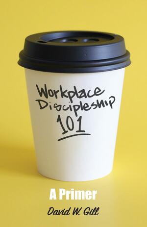 Workplace Discipleship 101: A Primer by David Gill