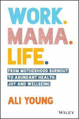 Work. Mama. Life.: From Motherhood Burnout to Abundant Health, Joy and Wellbeing by Ali Young