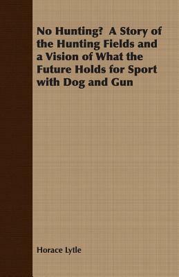 No Hunting? a Story of the Hunting Fields and a Vision of What the Future Holds for Sport with Dog and Gun by Horace Lytle