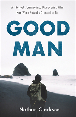 Good Man: An Honest Journey Into Discovering Who Men Were Actually Created to Be by Nathan Clarkson