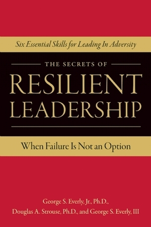 The Secrets of Resilient Leadership: When Failure Is Not an Option…Six Essential Characteristics for Leading in Adversity by George S. Everly III, Douglas A. Strouse, George S. Everly Jr.