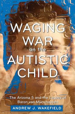 Waging War on the Autistic Child: The Arizona 5 and the Legacy of Baron Von Munchausen by Andrew J. Wakefield