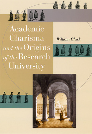 Academic Charisma and the Origins of the Research University by William Clark