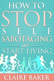 How to STOP Self Sabotaging & Start Living: Your Personal Guide To Clarity In A Chaotic World by Claire Baker