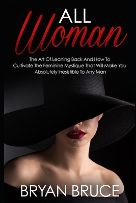 All Woman: The Art Of Leaning Back And How To Cultivate The Feminine Mystique That Will Make You Irresistible To Any Man by Bryan Bruce
