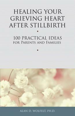 Healing Your Grieving Heart After Stillbirth: 100 Practical Ideas for Parents and Families by Alan D. Wolfelt