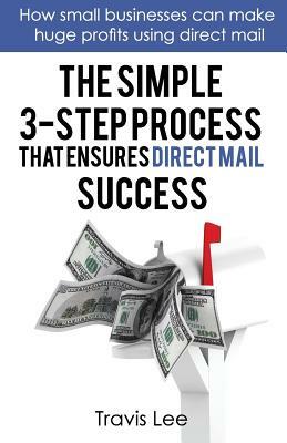 The Simple 3-Step Process That Ensures Direct Mail Success: How Small Businesses Can Make Huge Profits Using Direct Mail by Travis Lee