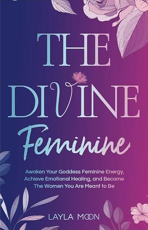 The Divine Feminine: Awaken Your Goddess Feminine Energy, Achieve Emotional Healing, and Become The Women You Are Meant to Be by Layla Moon