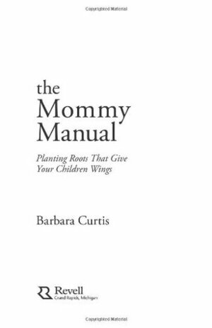 The Mommy Manual: Planting Roots That Give Your Children Wings by Barbara Curtis