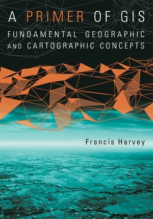 A Primer of GIS, First Edition: Fundamental Geographic and Cartographic Concepts by Francis Harvey