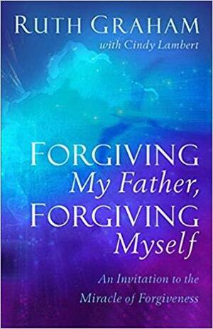 Forgiving My Father, Forgiving Myself: An Invitation to the Miracle of Forgiveness by Ruth Graham, Cindy Lambert