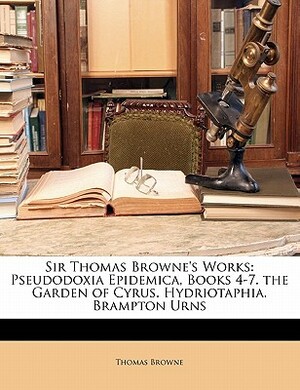 Sir Thomas Browne's Works: Pseudodoxia Epidemica, Books 4-7. the Garden of Cyrus. Hydriotaphia. Brampton Urns by Thomas Browne