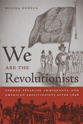 We Are the Revolutionists: German-Speaking Immigrants & American Abolitionists After 1848 by Mischa Honeck