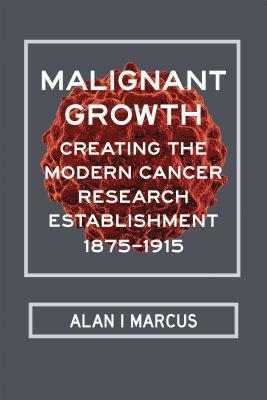 Malignant Growth: Creating the Modern Cancer Research Establishment, 1875-1915 by Alan I. Marcus