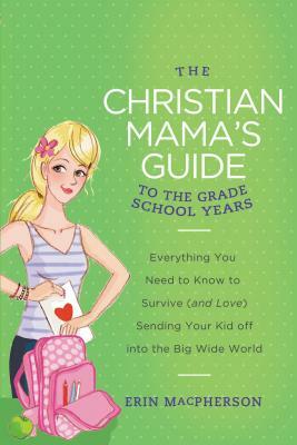 The Christian Mama's Guide to the Grade School Years: Everything You Need to Know to Survive (and Love) Sending Your Kid Off Into the Big, Wide World by Erin MacPherson