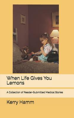 When Life Gives You Lemons: A Collection of Reader-Submitted Medical Stories by Kerry Hamm