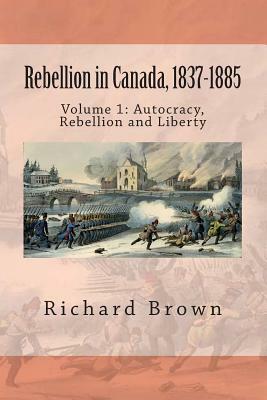 Rebellion in Canada, 1837-1885: Autocracy, Rebellion and Liberty by Richard Brown