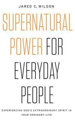 Supernatural Power for Everyday People: Experiencing God's Extraordinary Spirit in Your Ordinary Life by Jared C. Wilson