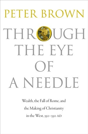 Through the Eye of a Needle: Wealth, the Fall of Rome, and the Making of Christianity in the West, 350-550 AD by Peter R.L. Brown