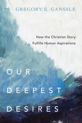 Our Deepest Desires: How the Christian Story Fulfills Human Aspirations by Gregory E. Ganssle