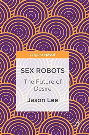 Sex Robots: The Future of Desire by Jason Lee