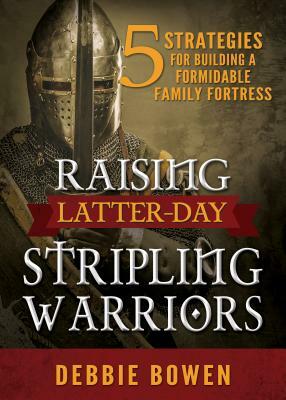 Raising Latter-Day Stripling Warriors: 5 Strategies for Building a Formidable Family Fortress by Debbie Bowen